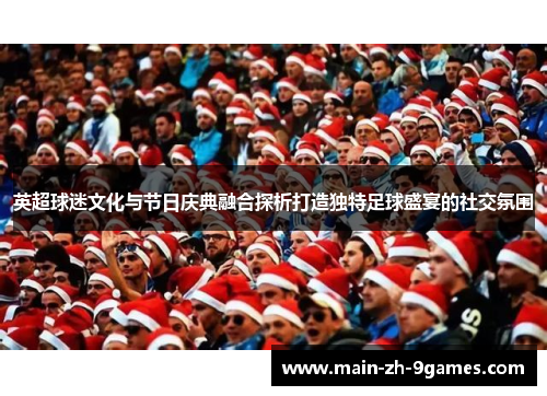 英超球迷文化与节日庆典融合探析打造独特足球盛宴的社交氛围