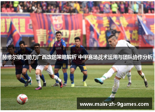 赫维尔破门助力广西攻防策略解析 中甲赛场战术运用与团队协作分析 赫维尔破门助力广西攻防策略解析 中甲赛场战术运用与团队协作分析