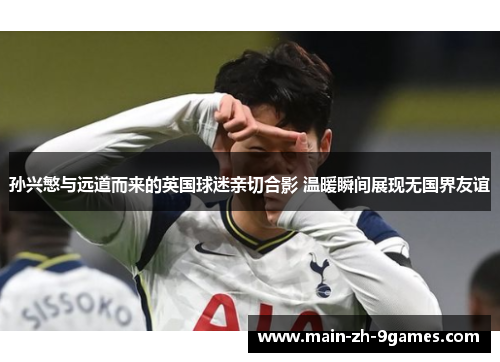 孙兴慜与远道而来的英国球迷亲切合影 温暖瞬间展现无国界友谊 孙兴慜与远道而来的英国球迷亲切合影 温暖瞬间展现无国界友谊