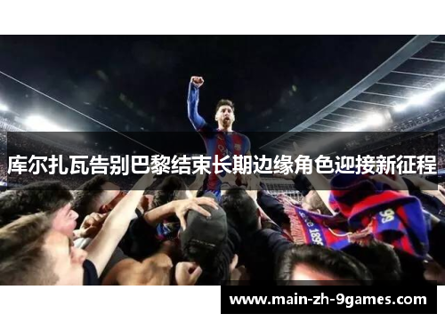 库尔扎瓦告别巴黎结束长期边缘角色迎接新征程 库尔扎瓦告别巴黎结束长期边缘角色迎接新征程