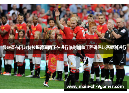 曼联宣布因老特拉福德漏雨正在进行临时加盖工程确保比赛顺利进行