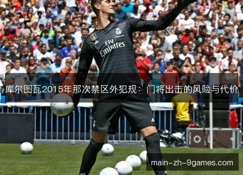 库尔图瓦2015年那次禁区外犯规：门将出击的风险与代价